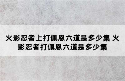 火影忍者上打佩恩六道是多少集 火影忍者打佩恩六道是多少集